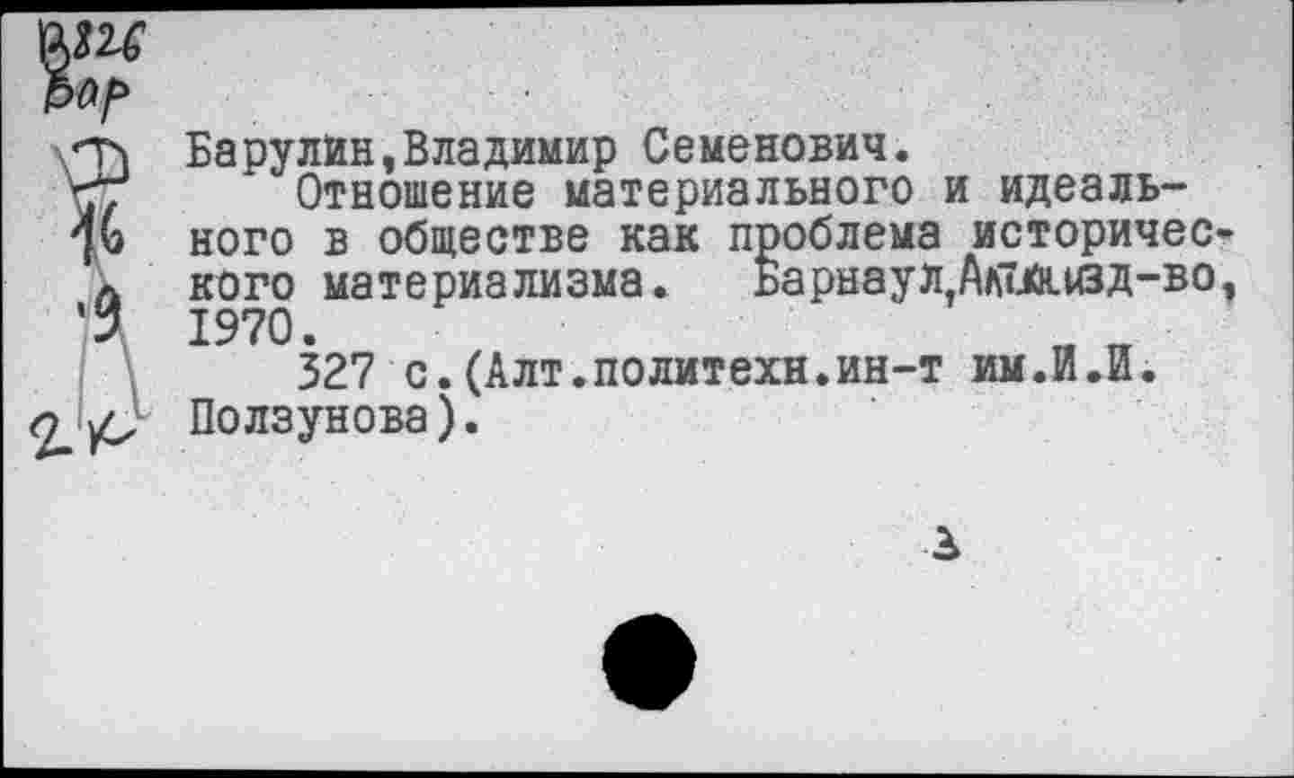 ﻿
\Т» Барулин»Владимир Семенович.
57 Отношение материального и идеаль-ного в обществе как проблема историчес-д кого материализма. Барнаул Ал7.й.изд-во, 1970.
327 с.(Алт.политехи.ин-т им.И.Й. Ползунова).
3